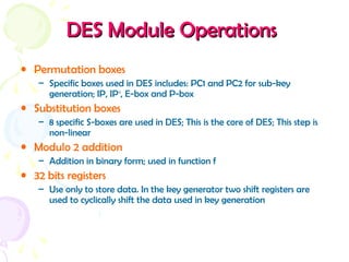 DESDES ModuleModule OperationsOperations
• Permutation boxes
– Specific boxes used in DES includes: PC1 and PC2 for sub-key
generation; IP, IP-1
, E-box and P-box
• Substitution boxes
– 8 specific S-boxes are used in DES; This is the core of DES; This step is
non-linear
• Modulo 2 addition
– Addition in binary form; used in function f
• 32 bits registers
– Use only to store data. In the key generator two shift registers are
used to cyclically shift the data used in key generation
 