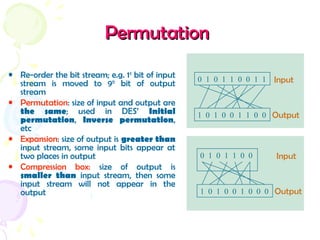 PermutationPermutation
• Re-order the bit stream; e.g. 1st
bit of input
stream is moved to 9th
bit of output
stream
• Permutation: size of input and output are
the same; used in DES’ Initial
permutation, Inverse permutation,
etc
• Expansion: size of output is greater than
input stream, some input bits appear at
two places in output
• Compression box: size of output is
smaller than input stream, then some
input stream will not appear in the
output
0 1 0 1 1 0 0 1 1 Input
1 0 1 0 0 1 1 0 0 Output
0 1 0 1 1 0 0 Input
1 0 1 0 0 1 0 0 0 Output
 