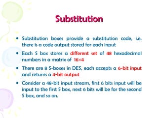 SubstitutionSubstitution
• Substitution boxes provide a substitution code, i.e.
there is a code output stored for each input
• Each S box stores a different set of 48 hexadecimal
numbers in a matrix of 16×4
• There are 8 S-boxes in DES, each accepts a 6-bit input
and returns a 4-bit output
• Consider a 48-bit input stream, first 6 bits input will be
input to the first S box, next 6 bits will be for the second
S box, and so on.
 