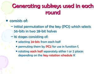 Generating subkeys used in eachGenerating subkeys used in each
roundround
• consists of:
– initial permutation of the key (PC1) which selects
56-bits in two 28-bit halves
– 16 stages consisting of:
• selecting 24-bits from each half
• permuting them by PC2 for use in function f,
• rotating each half separately either 1 or 2 places
depending on the key rotation schedule K
 