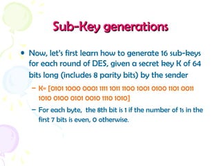 Sub-Key generationsSub-Key generations
• Now, let’s first learn how to generate 16 sub-keys
for each round of DES, given a secret key K of 64
bits long (includes 8 parity bits) by the sender
– K= [0101 1000 0001 1111 1011 1100 1001 0100 1101 0011
1010 0100 0101 0010 1110 1010]
– For each byte, the 8th bit is 1 if the number of 1s in the
first 7 bits is even, 0 otherwise.
 