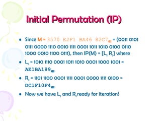 Initial Permutation (IP)Initial Permutation (IP)
• Since M = 3570 E2F1 BA46 82C7HEX = (0011 0101
0111 0000 1110 0010 1111 0001 1011 1010 0100 0110
1000 0010 1100 0111), then IP(M) = [L0 R0] where
• L0 = 1010 1110 0001 1011 1010 0001 1000 1001 =
AE1BA189HEX
• R0 = 1101 1100 0001 1111 0001 0000 1111 0100 =
DC1F10F4HEX
• Now we have L0 and R0ready for iteration!
 