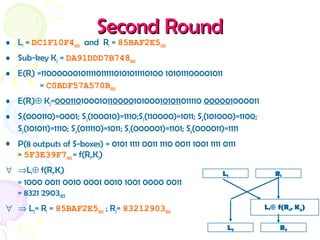 Second RoundSecond Round
• L1 = DC1F10F4HEX and R1 = 85BAF2E5HEX
• Sub-key K2 = DA91DDD7B748HEX
• E(R1) =110000001011110111110101011110100 101011100001011
= C0BDF57A570BHEX
• E(R1)⊕ K2=000110100010110000101000101011011110 000001000011
• S1(000110)=0001; S2(100010)=1110;S3(110000)=1011; S4(101000)=1100;
S5(101011)=1110; S6(011110)=1011; S7(000001)=1101; S8(000011)=1111
• P(8 outputs of S-boxes) = 0101 1111 0011 1110 0011 1001 1111 0111
= 5F3E39F7HEX = f(R1,K2)
∀ ⇒L1⊕ f(R1,K1)
= 1000 0011 0010 0001 0010 1001 0000 0011
= 8321 2903HEX
∀ ⇒ L2= R1 = 85BAF2E5HEX ; R2= 83212903HEX
L1 R1
L2 R2
L1⊕ f(R1, K2)
 