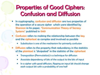 Properties of Good Ciphers:Properties of Good Ciphers:
Confusion and DiffusionConfusion and Diffusion
• In cryptography, confusion and diffusion are two properties of
the operation of a secure cipher which were identified by
Shannon in his paper, "Communication Theory of Secrecy
Systems" published in 1949
• Confusion refers to making the relationship between the key
and the ciphertext as complex and involved as possible
• Substitution is one of the mechanism for primarily confusion
• Diffusion refers to the property that redundancy in the statistics
of the plaintext is "dissipated" in the statistics of the ciphertext
• Transposition (Permutation) is a technique for diffusion
• Associate dependency of bits of the output to the bits of input
• In a cipher with good diffusion, flipping an input bit should change
each output bit with a probability of one half
 