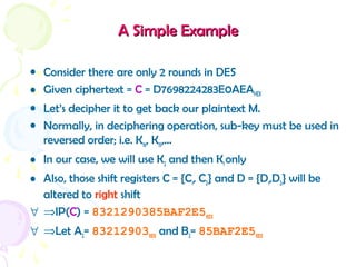 A Simple ExampleA Simple Example
• Consider there are only 2 rounds in DES
• Given ciphertext = C = D7698224283E0AEAHEX
• Let’s decipher it to get back our plaintext M.
• Normally, in deciphering operation, sub-key must be used in
reversed order; i.e. K16, K15,…
• In our case, we will use K2 and then K1 only
• Also, those shift registers C = {C1, C2} and D = {D1,D2} will be
altered to right shift
∀ ⇒IP(C) = 8321290385BAF2E5HEX
∀ ⇒Let A2= 83212903HEX and B2= 85BAF2E5HEX
 