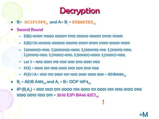 DecryptionDecryption
• B1= DC1F10F4HEX and A1= B2 = 85BAF2E5HEX
• Second Round
– E(B1)=011011 111000 000011 111110 100010 100001 011110 101001
– E(B1)⊕K1=010010 000010 000110 010111 011011 111001 101001 110011
– S1(010010)=1010; S2(000010)=0001; S3(000110)=1110; S4(010111)=1100;
S5(011011)=1001; S6(111001)=0110; S7(101001)=0001; S8(110011)=1100;
– Let S = 1010 0001 1110 1100 1001 0110 0001 1100
– P(S) = 0010 1011 1010 0001 0101 0011 0110 1100
– P(S)⊕A1= 1010 1110 0001 1011 1010 0001 1000 1001 = AE1BA189HEX
• B0 = AE1B A189HEX and A0 = B1= DC1F 10F4HEX
• IP-1
(B0A0) = 0011 0101 0111 0000 1110 0010 1111 0001 1011 1010 0100 0110
1000 0010 1100 0111 = 3570 E2F1 BA46 82C7HEX
=M
 