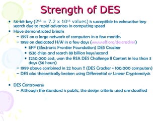 Strength of DESStrength of DES
• 56-bit key (256
= 7.2 x 1016
values) is susceptible to exhaustive key
search due to rapid advances in computing speed
• Have demonstrated breaks
– 1997 on a large network of computers in a few months
– 1998 on dedicated H/W in a few days (www.eff.org/descracker)
• EFF (Electronic Frontier Foundation) DES Cracker
• 1536 chips and search 88 billion keys/second
• $250,000 cost, won the RSA DES Challenge II Contest in less than 3
days (56 hours)
– 1999 above combined in 22 hours !! (DES Cracker + 100,000 computers)
– DES also theoretically broken using Differential or Linear Cryptanalysis
• DES Controversy
– Although the standard is public, the design criteria used are classified
 