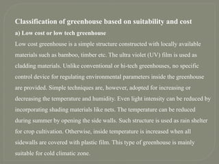 Classification of greenhouse based on suitability and cost
a) Low cost or low tech greenhouse
Low cost greenhouse is a simple structure constructed with locally available
materials such as bamboo, timber etc. The ultra violet (UV) film is used as
cladding materials. Unlike conventional or hi-tech greenhouses, no specific
control device for regulating environmental parameters inside the greenhouse
are provided. Simple techniques are, however, adopted for increasing or
decreasing the temperature and humidity. Even light intensity can be reduced by
incorporating shading materials like nets. The temperature can be reduced
during summer by opening the side walls. Such structure is used as rain shelter
for crop cultivation. Otherwise, inside temperature is increased when all
sidewalls are covered with plastic film. This type of greenhouse is mainly
suitable for cold climatic zone.
 