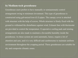 b) Medium-tech greenhouse
Greenhouse users prefers to have manually or semiautomatic control
arrangement owing to minimum investment. This type of greenhouse is
constructed using galvanized iron (G.I) pipes. The canopy cover is attached
with structure with the help of screws. Whole structure is firmly fixed with the
ground to withstand the disturbance against wind. Exhaust fans with thermostat
are provided to control the temperature. Evaporative cooling pads and misting
arrangements are also made to maintain a favourable humidity inside the
greenhouse. As these system are semi-automatic, hence, require a lot of
attention and care, and it is very difficult and cumbersome to maintain uniform
environment throughout the cropping period. These greenhouses are suitable for
dry and composite climatic zones.
 
