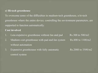 c) Hi-tech greenhouse
To overcome some of the difficulties in medium-tech greenhouse, a hi-tech
greenhouse where the entire device, controlling the environment parameters, are
supported to function automatically.
Cost involved
1. Less expensive greenhouse without fan and pad Rs.300 to 500/m2
2. Medium cost greenhouse with pad and fan system Rs.800 to 1100/m2
without automation
3. Expensive greenhouses with fully automatic Rs.2000 to 3500/m2
control system
 