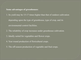 Some advantages of greenhouses:
1. Its yield may be 15-17 times higher than that of outdoor cultivation
depending upon the type of greenhouse, type of crop, and its
environmental control facilities.
2. The reliability of crop increases under greenhouse cultivation.
3. Ideally suited for vegetables and flower crops.
4. Year round production of floricultural crops.
5. The off-season production of vegetable and fruit crops.
 