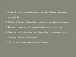 6. Disease-free and genetically superior transplants that can be produced
continuously.
7. Efficient utilization of chemicals, pesticides to control pest and diseases.
8. The water requirement of crops very limited and easy to control.
9. Maintenance of stock plants, cultivating grafted plant-lets and micro
hardening of tissue cultured plants
10. Production of quality produce free of blemishes.
 