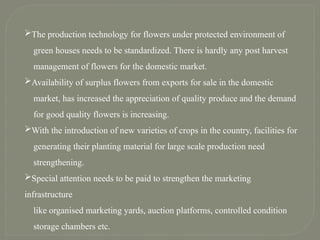 The production technology for flowers under protected environment of
green houses needs to be standardized. There is hardly any post harvest
management of flowers for the domestic market.
Availability of surplus flowers from exports for sale in the domestic
market, has increased the appreciation of quality produce and the demand
for good quality flowers is increasing.
With the introduction of new varieties of crops in the country, facilities for
generating their planting material for large scale production need
strengthening.
Special attention needs to be paid to strengthen the marketing
infrastructure
like organised marketing yards, auction platforms, controlled condition
storage chambers etc.
 