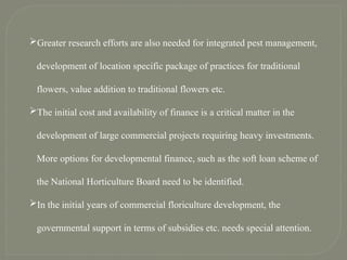 Greater research efforts are also needed for integrated pest management,
development of location specific package of practices for traditional
flowers, value addition to traditional flowers etc.
The initial cost and availability of finance is a critical matter in the
development of large commercial projects requiring heavy investments.
More options for developmental finance, such as the soft loan scheme of
the National Horticulture Board need to be identified.
In the initial years of commercial floriculture development, the
governmental support in terms of subsidies etc. needs special attention.
 