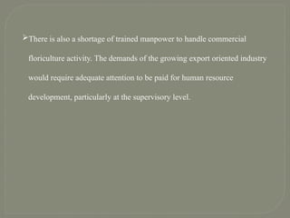 There is also a shortage of trained manpower to handle commercial
floriculture activity. The demands of the growing export oriented industry
would require adequate attention to be paid for human resource
development, particularly at the supervisory level.
 