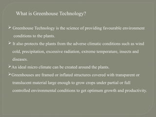 What is Greenhouse Technology?
 Greenhouse Technology is the science of providing favourable environment
conditions to the plants.
 It also protects the plants from the adverse climatic conditions such as wind
cold, precipitation, excessive radiation, extreme temperature, insects and
diseases.
An ideal micro climate can be created around the plants.
Greenhouses are framed or inflated structures covered with transparent or
translucent material large enough to grow crops under partial or full
controlled environmental conditions to get optimum growth and productivity.
 