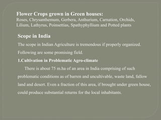Flower Crops grown in Green houses:
Roses, Chrysanthemum, Gerbera, Anthurium, Carnation, Orchids,
Lilium, Lathyrus, Poinsettias, Spathyphyllium and Potted plants
Scope in India
The scope in Indian Agriculture is tremendous if properly organized.
Following are some promising field.
1.Cultivation in Problematic Agro-climate
There is about 75 m.ha of an area in India comprising of such
problematic conditions as of barren and uncultivable, waste land, fallow
land and desert. Even a fraction of this area, if brought under green house,
could produce substantial returns for the local inhabitants.
 
