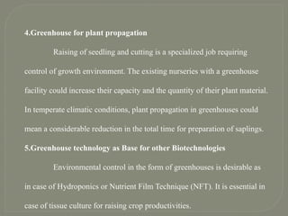 4.Greenhouse for plant propagation
Raising of seedling and cutting is a specialized job requiring
control of growth environment. The existing nurseries with a greenhouse
facility could increase their capacity and the quantity of their plant material.
In temperate climatic conditions, plant propagation in greenhouses could
mean a considerable reduction in the total time for preparation of saplings.
5.Greenhouse technology as Base for other Biotechnologies
Environmental control in the form of greenhouses is desirable as
in case of Hydroponics or Nutrient Film Technique (NFT). It is essential in
case of tissue culture for raising crop productivities.
 