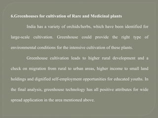 6.Greenhouses for cultivation of Rare and Medicinal plants
India has a variety of orchids/herbs, which have been identified for
large-scale cultivation. Greenhouse could provide the right type of
environmental conditions for the intensive cultivation of these plants.
Greenhouse cultivation leads to higher rural development and a
check on migration from rural to urban areas, higher income to small land
holdings and dignified self-employment opportunities for educated youths. In
the final analysis, greenhouse technology has all positive attributes for wide
spread application in the area mentioned above.
 