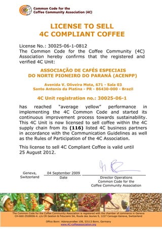 LICENSE TO SELL
                     4C COMPLIANT COFFEE
     License No.: 30025-06-1-0812
     The Common Code for the Coffee Community (4C)
     Association hereby confirms that the registered and
     verified 4C Unit:
                ASSOCIAÇÃO DE CAFÉS ESPECIAIS
            DO NORTE PIONEIRO DO PARANÁ (ACENPP)

                     Avenida V. Oliveira Mota, 671 - Sala 03
                Santo Antonio da Platina - PR - 86430-000 - Brazil

                   4C Unit registration no.: 30025-06-1
     has    reached    “average     yellow”    performance   in
     implementing the 4C Common Code and started its
     continuous improvement process towards sustainability.
     This 4C Unit is now licensed to sell coffee within the 4C
     supply chain from its (116) listed 4C business partners
     in accordance with the Communication Guidelines as well
     as the Rules of Participation of the 4C Association.
     This license to sell 4C Compliant Coffee is valid until
     25 August 2012.



       Geneva,             04 September 2009
      Switzerland                 Date                             Director Operations
                                                                  Common Code for the
                                                              Coffee Community Association




The Common Code for the Coffee Community Association is registered with the chamber of commerce in Geneva
  CH-660-2928006-4. c/o CR Gestion & Fiduciaire SA, Route des Jeunes 9, 1227 Carouge-Geneva, Switzerland

                          Office Bonn: Adenauerallee 108, 53113 Bonn, Germany
                                       www.4C-coffeeassociation.org
 