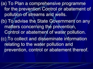 (a) To Plan a comprehensive programme
for the prevention Control or abatement of
pollution of streams and wells.
(b) To advise the State Government on any
matters concerning the prevention,
Control or abatement of water pollution.
(c) To collect and disseminate information
relating to the water pollution and
prevention, control or abatement thereof.
 