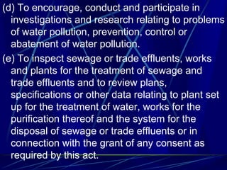 (d) To encourage, conduct and participate in
investigations and research relating to problems
of water pollution, prevention, control or
abatement of water pollution.
(e) To inspect sewage or trade effluents, works
and plants for the treatment of sewage and
trade effluents and to review plans,
specifications or other data relating to plant set
up for the treatment of water, works for the
purification thereof and the system for the
disposal of sewage or trade effluents or in
connection with the grant of any consent as
required by this act.
 