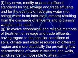 (f) Lay down, modify or annual effluent
standards for the sewage and trade effluents
and for the quantity of receiving water (not
being) water in an inter-state stream) resulting
from the discharge of effluents and to classify
waters in the state.
(g) To evolve economical and reliable methods
of treatment of sewage and trade effluents,
having regard to the peculiar conditions of
soils, climate and water resources of different
region and more especially the prevailing flow
characteristics of water in streams and wells,
which render it impossible to attain
 