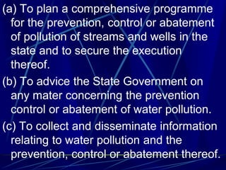 (a) To plan a comprehensive programme
for the prevention, control or abatement
of pollution of streams and wells in the
state and to secure the execution
thereof.
(b) To advice the State Government on
any mater concerning the prevention
control or abatement of water pollution.
(c) To collect and disseminate information
relating to water pollution and the
prevention, control or abatement thereof.
 