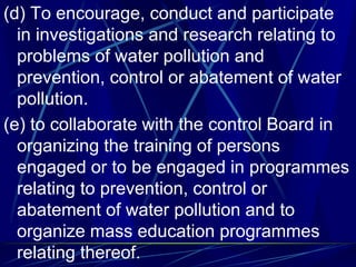 (d) To encourage, conduct and participate
in investigations and research relating to
problems of water pollution and
prevention, control or abatement of water
pollution.
(e) to collaborate with the control Board in
organizing the training of persons
engaged or to be engaged in programmes
relating to prevention, control or
abatement of water pollution and to
organize mass education programmes
relating thereof.
 