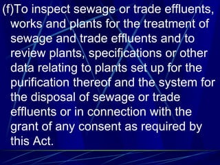 (f)To inspect sewage or trade effluents,
works and plants for the treatment of
sewage and trade effluents and to
review plants, specifications or other
data relating to plants set up for the
purification thereof and the system for
the disposal of sewage or trade
effluents or in connection with the
grant of any consent as required by
this Act.
 