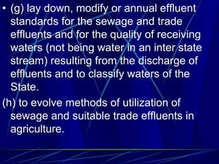 • (g) lay down, modify or annual effluent
standards for the sewage and trade
effluents and for the quality of receiving
waters (not being water in an inter state
stream) resulting from the discharge of
effluents and to classify waters of the
State.
(h) to evolve methods of utilization of
sewage and suitable trade effluents in
agriculture.
 