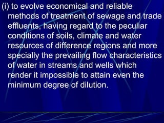 (i) to evolve economical and reliable
methods of treatment of sewage and trade
effluents, having regard to the peculiar
conditions of soils, climate and water
resources of difference regions and more
specially the prevailing flow characteristics
of water in streams and wells which
render it impossible to attain even the
minimum degree of dilution.
 