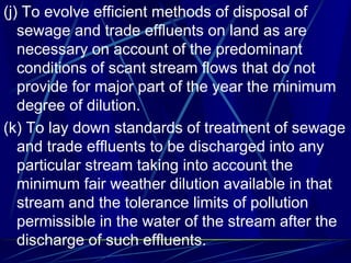 (j) To evolve efficient methods of disposal of
sewage and trade effluents on land as are
necessary on account of the predominant
conditions of scant stream flows that do not
provide for major part of the year the minimum
degree of dilution.
(k) To lay down standards of treatment of sewage
and trade effluents to be discharged into any
particular stream taking into account the
minimum fair weather dilution available in that
stream and the tolerance limits of pollution
permissible in the water of the stream after the
discharge of such effluents.
 