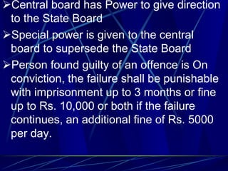 Central board has Power to give direction
to the State Board
Special power is given to the central
board to supersede the State Board
Person found guilty of an offence is On
conviction, the failure shall be punishable
with imprisonment up to 3 months or fine
up to Rs. 10,000 or both if the failure
continues, an additional fine of Rs. 5000
per day.
 