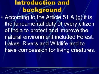 Introduction and
background
• According to the Article 51 A (g) it is
the fundamental duty of every citizen
of India to protect and improve the
natural environment included Forest,
Lakes, Rivers and Wildlife and to
have compassion for living creatures.
 