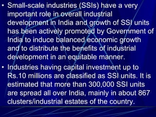 • Small-scale industries (SSIs) have a very
important role in overall industrial
development in India and growth of SSI units
has been actively promoted by Government of
India to induce balanced economic growth
and to distribute the benefits of industrial
development in an equitable manner.
• Industries having capital investment up to
Rs.10 millions are classified as SSI units. It is
estimated that more than 300,000 SSI units
are spread all over India, mainly in about 867
clusters/industrial estates of the country.
 