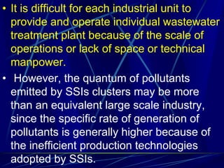 • It is difficult for each industrial unit to
provide and operate individual wastewater
treatment plant because of the scale of
operations or lack of space or technical
manpower.
• However, the quantum of pollutants
emitted by SSIs clusters may be more
than an equivalent large scale industry,
since the specific rate of generation of
pollutants is generally higher because of
the inefficient production technologies
adopted by SSIs.
 