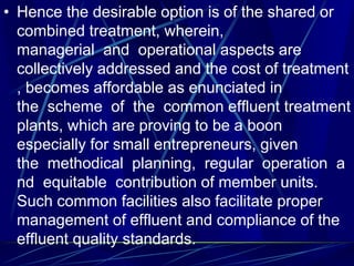 • Hence the desirable option is of the shared or
combined treatment, wherein,
managerial and operational aspects are
collectively addressed and the cost of treatment
, becomes affordable as enunciated in
the scheme of the common effluent treatment
plants, which are proving to be a boon
especially for small entrepreneurs, given
the methodical planning, regular operation a
nd equitable contribution of member units.
Such common facilities also facilitate proper
management of effluent and compliance of the
effluent quality standards.
 