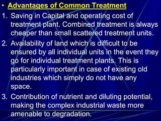 • Advantages of Common Treatment
1. Saving in Capital and operating cost of
treatment plant. Combined treatment is always
cheaper than small scattered treatment units.
2. Availability of land which is difficult to be
ensured by all individual units in the event they
go for individual treatment plants. This is
particularly important in case of existing old
industries which simply do not have any
space.
3. Contribution of nutrient and diluting potential,
making the complex industrial waste more
amenable to degradation.
 