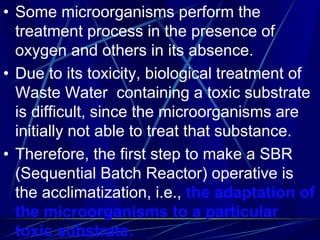 • Some microorganisms perform the
treatment process in the presence of
oxygen and others in its absence.
• Due to its toxicity, biological treatment of
Waste Water containing a toxic substrate
is difficult, since the microorganisms are
initially not able to treat that substance.
• Therefore, the first step to make a SBR
(Sequential Batch Reactor) operative is
the acclimatization, i.e., the adaptation of
the microorganisms to a particular
toxic substrate.
 