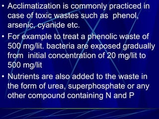 • Acclimatization is commonly practiced in
case of toxic wastes such as phenol,
arsenic, cyanide etc.
• For example to treat a phenolic waste of
500 mg/lit. bacteria are exposed gradually
from initial concentration of 20 mg/lit to
500 mg/lit
• Nutrients are also added to the waste in
the form of urea, superphosphate or any
other compound containing N and P
 