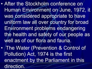 • After the Stockholm conference on
Human Environment on June, 1972, it
was considered appropriate to have
uniform law all over country for broad
Environment problems endangering
the health and safety of our people as
well as of our flora and fauna.
• The Water (Prevention & Control of
Pollution) Act, 1974 is the first
enactment by the Parliament in this
direction.
 