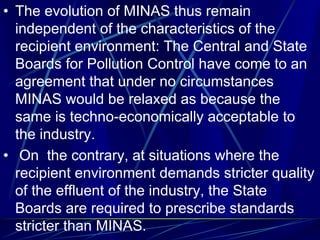 • The evolution of MINAS thus remain
independent of the characteristics of the
recipient environment: The Central and State
Boards for Pollution Control have come to an
agreement that under no circumstances
MINAS would be relaxed as because the
same is techno-economically acceptable to
the industry.
• On the contrary, at situations where the
recipient environment demands stricter quality
of the effluent of the industry, the State
Boards are required to prescribe standards
stricter than MINAS.
 