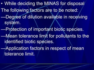 • While deciding the MINAS for disposal
The following factors are to be noted:
—Degree of dilution available in receiving
system.
—Protection of important biotic species.
—Mean tolerance limit for pollutants to the
identified biotic species.
—Application factors in respect of mean
tolerance limit.
 