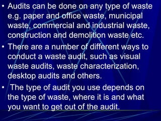• Audits can be done on any type of waste
e.g. paper and office waste, municipal
waste, commercial and industrial waste,
construction and demolition waste etc.
• There are a number of different ways to
conduct a waste audit, such as visual
waste audits, waste characterization,
desktop audits and others.
• The type of audit you use depends on
the type of waste, where it is and what
you want to get out of the audit.
 