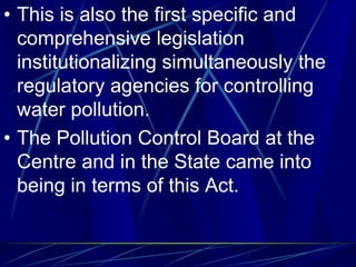 • This is also the first specific and
comprehensive legislation
institutionalizing simultaneously the
regulatory agencies for controlling
water pollution.
• The Pollution Control Board at the
Centre and in the State came into
being in terms of this Act.
 