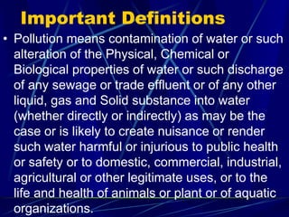 Important Definitions
• Pollution means contamination of water or such
alteration of the Physical, Chemical or
Biological properties of water or such discharge
of any sewage or trade effluent or of any other
liquid, gas and Solid substance into water
(whether directly or indirectly) as may be the
case or is likely to create nuisance or render
such water harmful or injurious to public health
or safety or to domestic, commercial, industrial,
agricultural or other legitimate uses, or to the
life and health of animals or plant or of aquatic
organizations.
 
