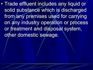 • Trade effluent includes any liquid or
solid substance which is discharged
from any premises used for carrying
on any industry operation or process
or treatment and disposal system,
other domestic sewage.
 