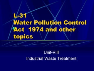 L-31
Water Pollution Control
Act 1974 and other
topics
Unit-VIII
Industrial Waste Treatment
 