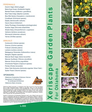 PERENNIALS:
   Autumn Sage (Salvia greggii)




                                                                                            Xeriscape Garden Plants
    Black-Eyed Susan (Rudbeckia fulgida)
    Blanket Flower (Gaillardia x grandiflora)
    Blue False Indigo (Baptisia australis)
    Blue Mist Spirea (Caryopteris x clandonensis)
    Coneflower (Echinacea species)
    Daylily (Hemerocallis cultivars)
    Gaura (Gaura lindheimeri)
    Hardy Plumbago (Ceratostigma plumbaginoides)
    Russian Sage (Perovskia atriplicifolia)
    Shasta Daisy (Chrysanthemum x superbum)
    Verbena (Verbena canadensis)
    Wormwood (Artemisia cultivars)
   Yarrow (Achillea species)

ANNUALS:
    Cockscomb (Celosia species)
    Cosmos (Cosmos species)
    Firebush (Hamelia patens)
    Lantana (Lantana camara)
    Madagascar Periwinkle (Catharanthus roseus)
    Marigold (Tagetes species)
    Mexican Bush Sage (Salvia leucantha)
    Mexican Sunflower (Tithonia rotundifolia)
    Mexican Zinnia (Zinnia angustifolia)
    Ornamental Peppers (Capsicum species)
    Pentas (Pentas lanceolata)
    Silver Falls Dichondra (Dichondra argentea ‘Silver Falls’)
                                                                                                                      For Oklahoma

    Spider Flower (Cleome species)


SPONSORS:
    Oklahoma Cooperative Extension Service
    Department of Horticulture
        & Landscape Architecture
    Oklahoma State University

Oklahoma State University, in compliance with Title VI and VII of the Civil Rights
Act of 1964, Executive Order 11246 as amended, Title IX of the Education
Amendments of 1972, Americans with Disabilities Act of 1990, and other federal
laws and regulations, does not discriminate on the basis of race, color, national
origin, gender, age, religion, disability, or status as a veteran in any of its policies,
practices or procedures. This includes but is not limited to admissions, employ-
ment, financial aid, and educational services.

Issued in furtherance of Cooperative Extension work, acts of May 8 and June 30,
1914, in cooperation with the U.S. Department of Agriculture, Robert E. Whitson,
Director of Oklahoma Cooperative Extension Service, Oklahoma State University,
Stillwater, Oklahoma. This publication is printed and issued by Oklahoma State
University as authorized by the Vice President, Dean, and Director of the Division
of Agricultural Sciences and Natural Resources and has been prepared and dis-
tributed at a cost of 1,550.00 for 30,000 copies. 0210 GH


                                      L-333
 